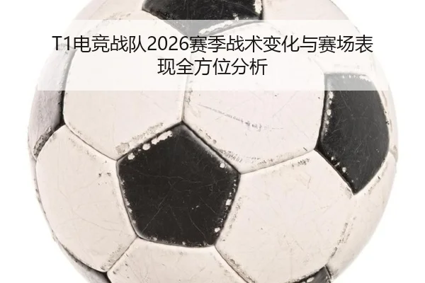 T1电竞战队2026赛季战术变化与赛场表现全方位分析