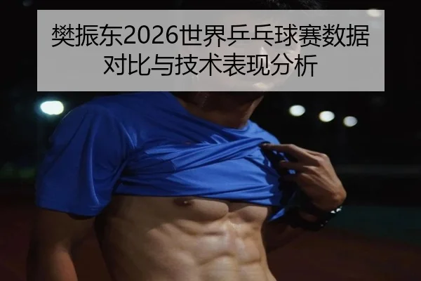 樊振东2026世界乒乓球赛数据对比与技术表现分析
